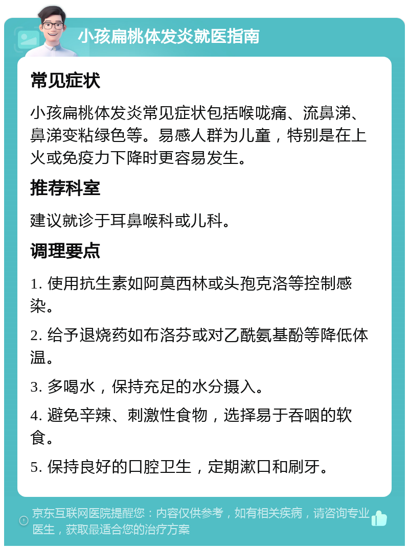 小孩扁桃体发炎就医指南 常见症状 小孩扁桃体发炎常见症状包括喉咙痛、流鼻涕、鼻涕变粘绿色等。易感人群为儿童，特别是在上火或免疫力下降时更容易发生。 推荐科室 建议就诊于耳鼻喉科或儿科。 调理要点 1. 使用抗生素如阿莫西林或头孢克洛等控制感染。 2. 给予退烧药如布洛芬或对乙酰氨基酚等降低体温。 3. 多喝水，保持充足的水分摄入。 4. 避免辛辣、刺激性食物，选择易于吞咽的软食。 5. 保持良好的口腔卫生，定期漱口和刷牙。