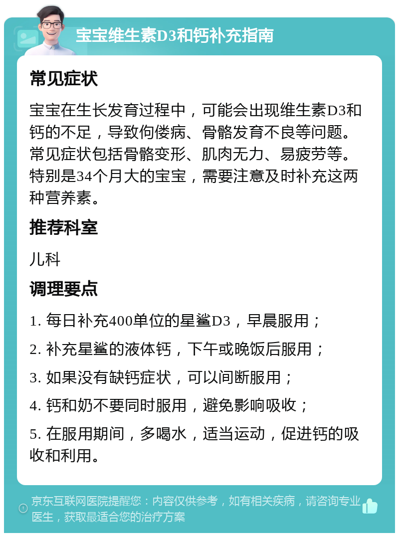 宝宝维生素D3和钙补充指南 常见症状 宝宝在生长发育过程中，可能会出现维生素D3和钙的不足，导致佝偻病、骨骼发育不良等问题。常见症状包括骨骼变形、肌肉无力、易疲劳等。特别是34个月大的宝宝，需要注意及时补充这两种营养素。 推荐科室 儿科 调理要点 1. 每日补充400单位的星鲨D3，早晨服用； 2. 补充星鲨的液体钙，下午或晚饭后服用； 3. 如果没有缺钙症状，可以间断服用； 4. 钙和奶不要同时服用，避免影响吸收； 5. 在服用期间，多喝水，适当运动，促进钙的吸收和利用。