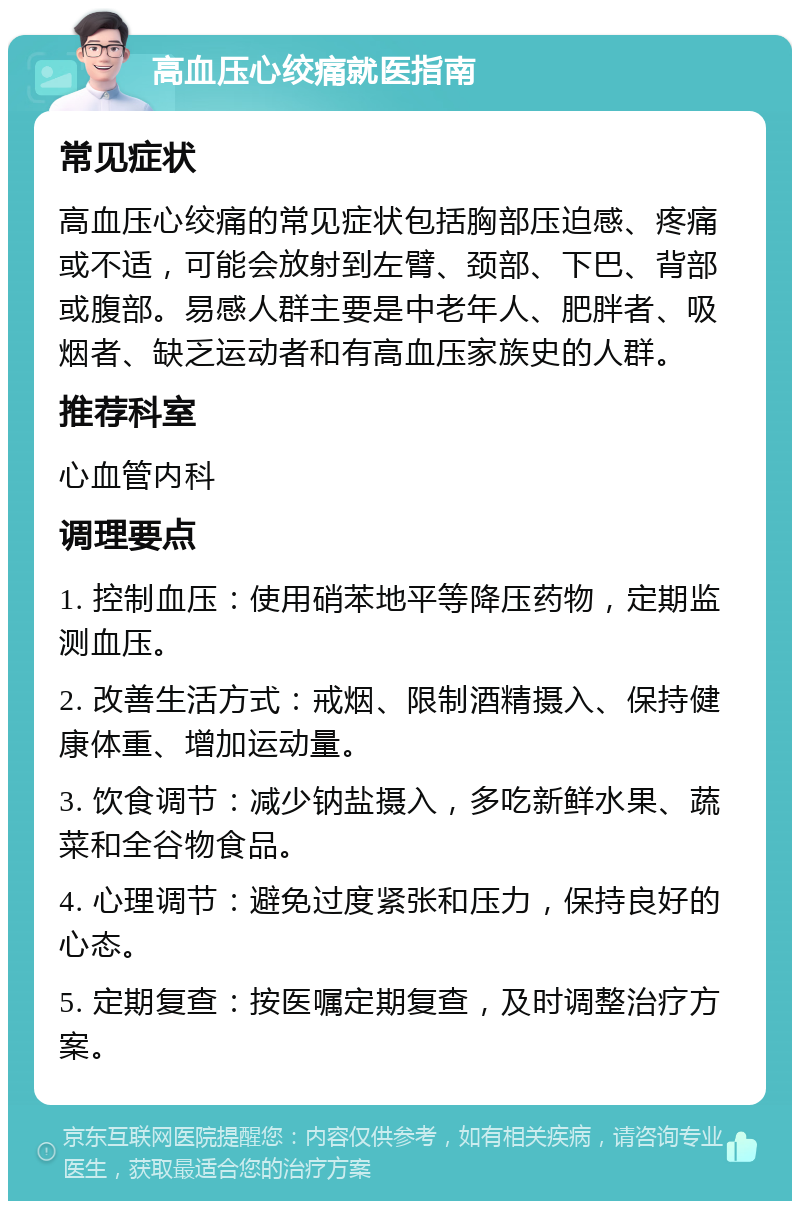 高血压心绞痛就医指南 常见症状 高血压心绞痛的常见症状包括胸部压迫感、疼痛或不适，可能会放射到左臂、颈部、下巴、背部或腹部。易感人群主要是中老年人、肥胖者、吸烟者、缺乏运动者和有高血压家族史的人群。 推荐科室 心血管内科 调理要点 1. 控制血压：使用硝苯地平等降压药物，定期监测血压。 2. 改善生活方式：戒烟、限制酒精摄入、保持健康体重、增加运动量。 3. 饮食调节：减少钠盐摄入，多吃新鲜水果、蔬菜和全谷物食品。 4. 心理调节：避免过度紧张和压力，保持良好的心态。 5. 定期复查：按医嘱定期复查，及时调整治疗方案。