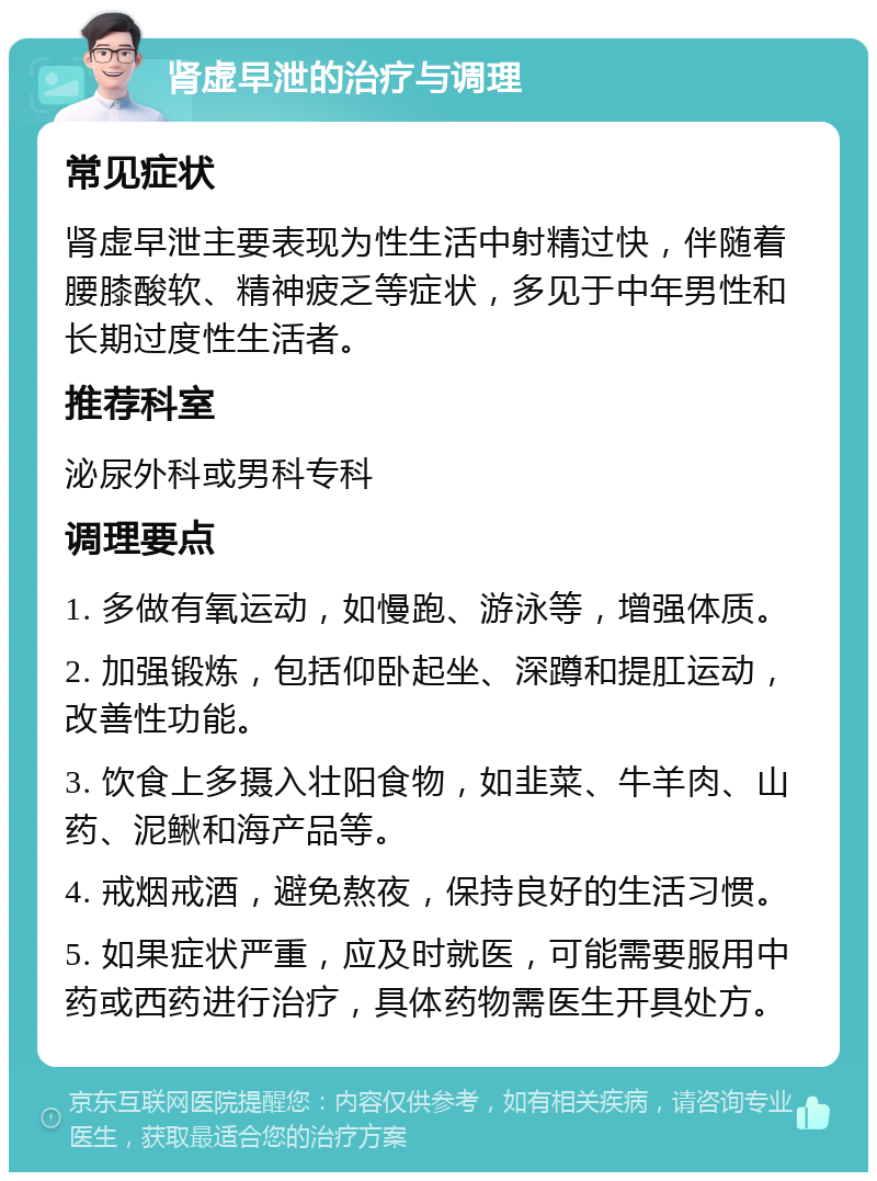 肾虚早泄的治疗与调理 常见症状 肾虚早泄主要表现为性生活中射精过快，伴随着腰膝酸软、精神疲乏等症状，多见于中年男性和长期过度性生活者。 推荐科室 泌尿外科或男科专科 调理要点 1. 多做有氧运动，如慢跑、游泳等，增强体质。 2. 加强锻炼，包括仰卧起坐、深蹲和提肛运动，改善性功能。 3. 饮食上多摄入壮阳食物，如韭菜、牛羊肉、山药、泥鳅和海产品等。 4. 戒烟戒酒，避免熬夜，保持良好的生活习惯。 5. 如果症状严重，应及时就医，可能需要服用中药或西药进行治疗，具体药物需医生开具处方。