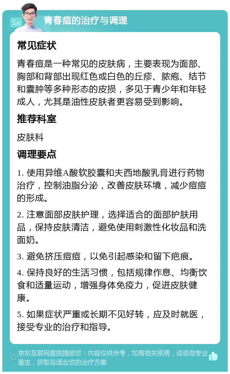 青春痘的治疗与调理 常见症状 青春痘是一种常见的皮肤病，主要表现为面部、胸部和背部出现红色或白色的丘疹、脓疱、结节和囊肿等多种形态的皮损，多见于青少年和年轻成人，尤其是油性皮肤者更容易受到影响。 推荐科室 皮肤科 调理要点 1. 使用异维A酸软胶囊和夫西地酸乳膏进行药物治疗，控制油脂分泌，改善皮肤环境，减少痘痘的形成。 2. 注意面部皮肤护理，选择适合的面部护肤用品，保持皮肤清洁，避免使用刺激性化妆品和洗面奶。 3. 避免挤压痘痘，以免引起感染和留下疤痕。 4. 保持良好的生活习惯，包括规律作息、均衡饮食和适量运动，增强身体免疫力，促进皮肤健康。 5. 如果症状严重或长期不见好转，应及时就医，接受专业的治疗和指导。