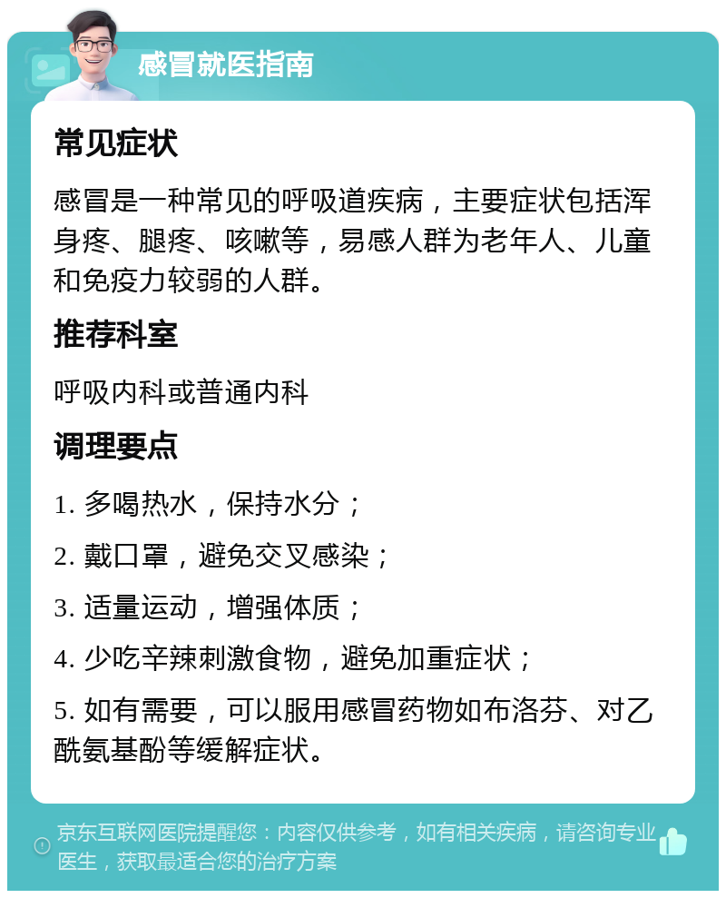 感冒就医指南 常见症状 感冒是一种常见的呼吸道疾病，主要症状包括浑身疼、腿疼、咳嗽等，易感人群为老年人、儿童和免疫力较弱的人群。 推荐科室 呼吸内科或普通内科 调理要点 1. 多喝热水，保持水分； 2. 戴口罩，避免交叉感染； 3. 适量运动，增强体质； 4. 少吃辛辣刺激食物，避免加重症状； 5. 如有需要，可以服用感冒药物如布洛芬、对乙酰氨基酚等缓解症状。