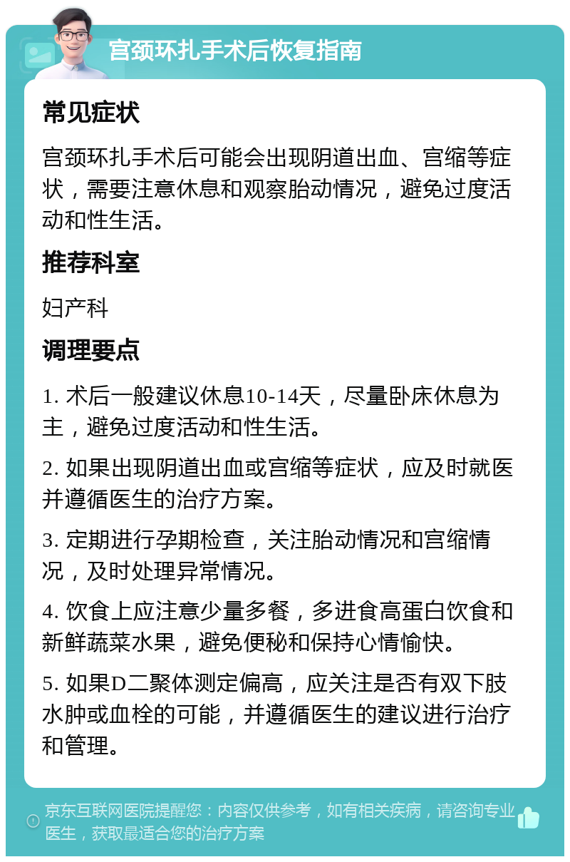 宫颈环扎手术后恢复指南 常见症状 宫颈环扎手术后可能会出现阴道出血、宫缩等症状，需要注意休息和观察胎动情况，避免过度活动和性生活。 推荐科室 妇产科 调理要点 1. 术后一般建议休息10-14天，尽量卧床休息为主，避免过度活动和性生活。 2. 如果出现阴道出血或宫缩等症状，应及时就医并遵循医生的治疗方案。 3. 定期进行孕期检查，关注胎动情况和宫缩情况，及时处理异常情况。 4. 饮食上应注意少量多餐，多进食高蛋白饮食和新鲜蔬菜水果，避免便秘和保持心情愉快。 5. 如果D二聚体测定偏高，应关注是否有双下肢水肿或血栓的可能，并遵循医生的建议进行治疗和管理。