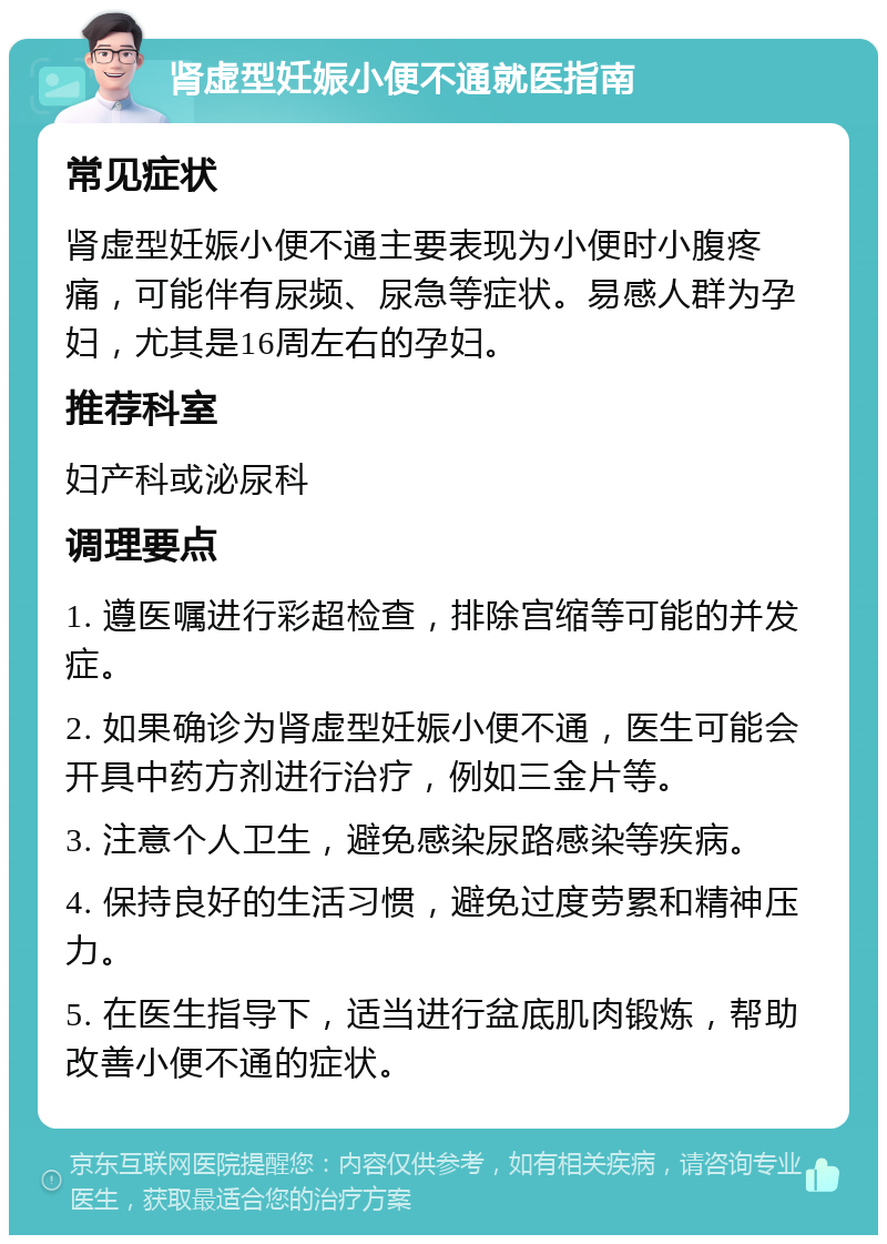 肾虚型妊娠小便不通就医指南 常见症状 肾虚型妊娠小便不通主要表现为小便时小腹疼痛，可能伴有尿频、尿急等症状。易感人群为孕妇，尤其是16周左右的孕妇。 推荐科室 妇产科或泌尿科 调理要点 1. 遵医嘱进行彩超检查，排除宫缩等可能的并发症。 2. 如果确诊为肾虚型妊娠小便不通，医生可能会开具中药方剂进行治疗，例如三金片等。 3. 注意个人卫生，避免感染尿路感染等疾病。 4. 保持良好的生活习惯，避免过度劳累和精神压力。 5. 在医生指导下，适当进行盆底肌肉锻炼，帮助改善小便不通的症状。