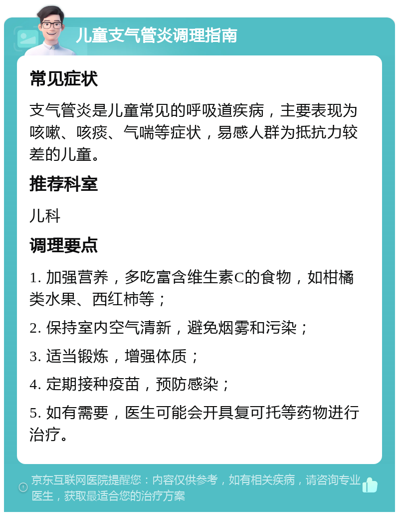 儿童支气管炎调理指南 常见症状 支气管炎是儿童常见的呼吸道疾病，主要表现为咳嗽、咳痰、气喘等症状，易感人群为抵抗力较差的儿童。 推荐科室 儿科 调理要点 1. 加强营养，多吃富含维生素C的食物，如柑橘类水果、西红柿等； 2. 保持室内空气清新，避免烟雾和污染； 3. 适当锻炼，增强体质； 4. 定期接种疫苗，预防感染； 5. 如有需要，医生可能会开具复可托等药物进行治疗。