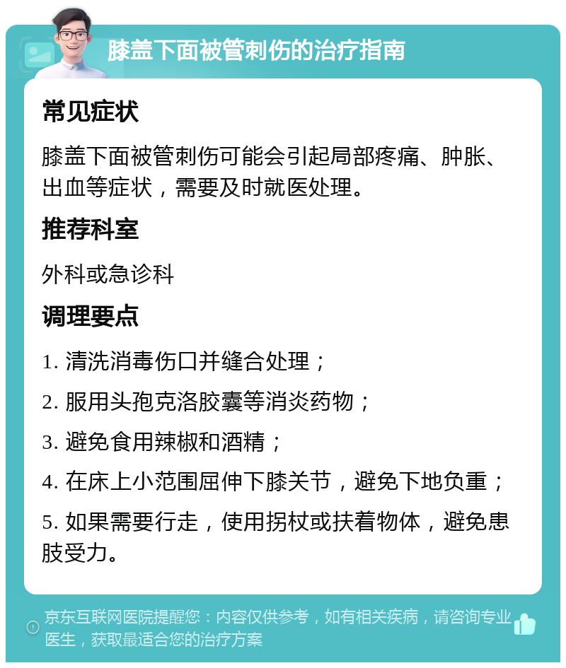 膝盖下面被管刺伤的治疗指南 常见症状 膝盖下面被管刺伤可能会引起局部疼痛、肿胀、出血等症状，需要及时就医处理。 推荐科室 外科或急诊科 调理要点 1. 清洗消毒伤口并缝合处理； 2. 服用头孢克洛胶囊等消炎药物； 3. 避免食用辣椒和酒精； 4. 在床上小范围屈伸下膝关节，避免下地负重； 5. 如果需要行走，使用拐杖或扶着物体，避免患肢受力。