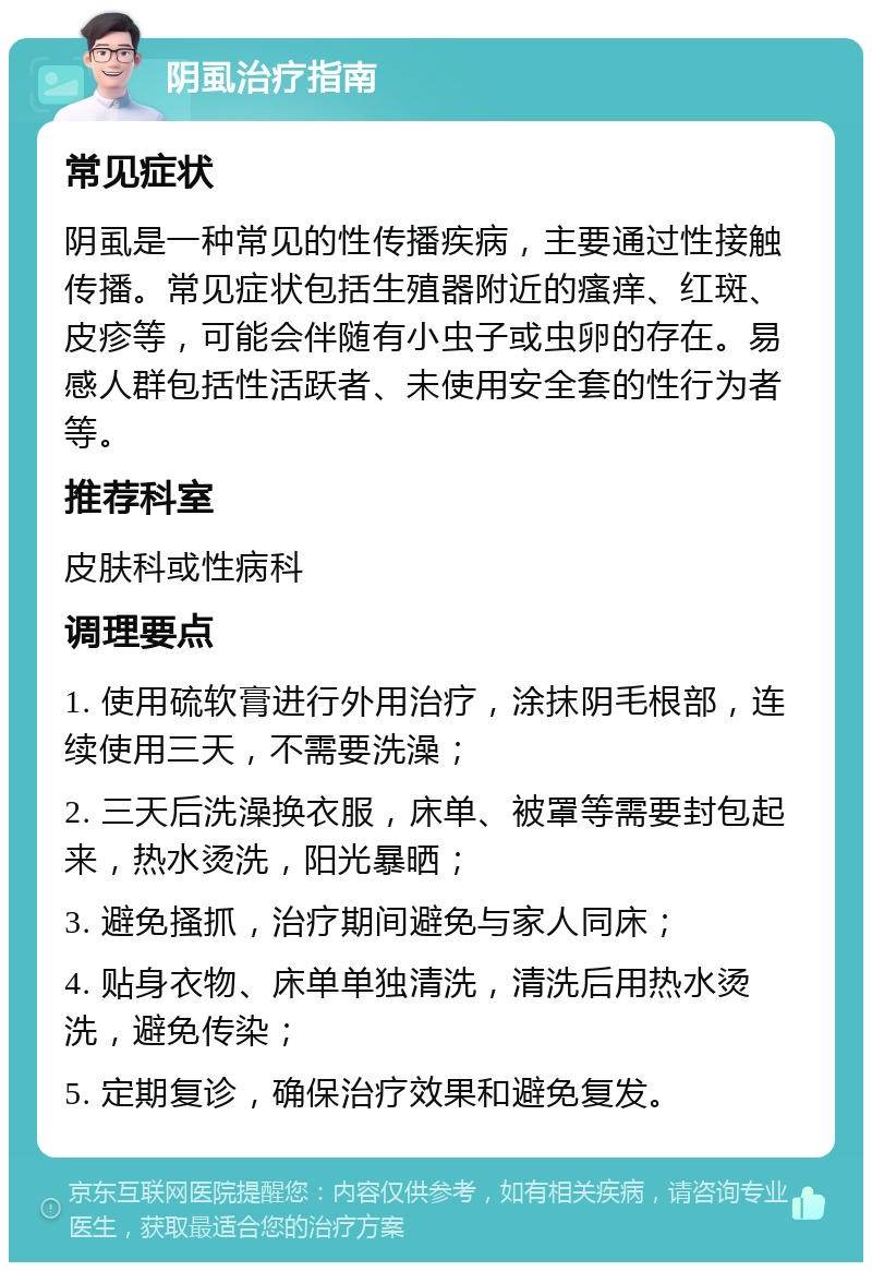 阴虱治疗指南 常见症状 阴虱是一种常见的性传播疾病，主要通过性接触传播。常见症状包括生殖器附近的瘙痒、红斑、皮疹等，可能会伴随有小虫子或虫卵的存在。易感人群包括性活跃者、未使用安全套的性行为者等。 推荐科室 皮肤科或性病科 调理要点 1. 使用硫软膏进行外用治疗，涂抹阴毛根部，连续使用三天，不需要洗澡； 2. 三天后洗澡换衣服，床单、被罩等需要封包起来，热水烫洗，阳光暴晒； 3. 避免搔抓，治疗期间避免与家人同床； 4. 贴身衣物、床单单独清洗，清洗后用热水烫洗，避免传染； 5. 定期复诊，确保治疗效果和避免复发。