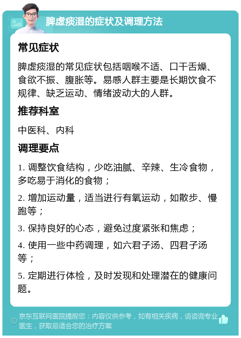 脾虚痰湿的症状及调理方法 常见症状 脾虚痰湿的常见症状包括咽喉不适、口干舌燥、食欲不振、腹胀等。易感人群主要是长期饮食不规律、缺乏运动、情绪波动大的人群。 推荐科室 中医科、内科 调理要点 1. 调整饮食结构，少吃油腻、辛辣、生冷食物，多吃易于消化的食物； 2. 增加运动量，适当进行有氧运动，如散步、慢跑等； 3. 保持良好的心态，避免过度紧张和焦虑； 4. 使用一些中药调理，如六君子汤、四君子汤等； 5. 定期进行体检，及时发现和处理潜在的健康问题。