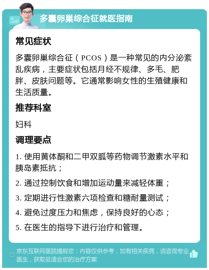 多囊卵巢综合征就医指南 常见症状 多囊卵巢综合征（PCOS）是一种常见的内分泌紊乱疾病，主要症状包括月经不规律、多毛、肥胖、皮肤问题等。它通常影响女性的生殖健康和生活质量。 推荐科室 妇科 调理要点 1. 使用黄体酮和二甲双胍等药物调节激素水平和胰岛素抵抗； 2. 通过控制饮食和增加运动量来减轻体重； 3. 定期进行性激素六项检查和糖耐量测试； 4. 避免过度压力和焦虑，保持良好的心态； 5. 在医生的指导下进行治疗和管理。