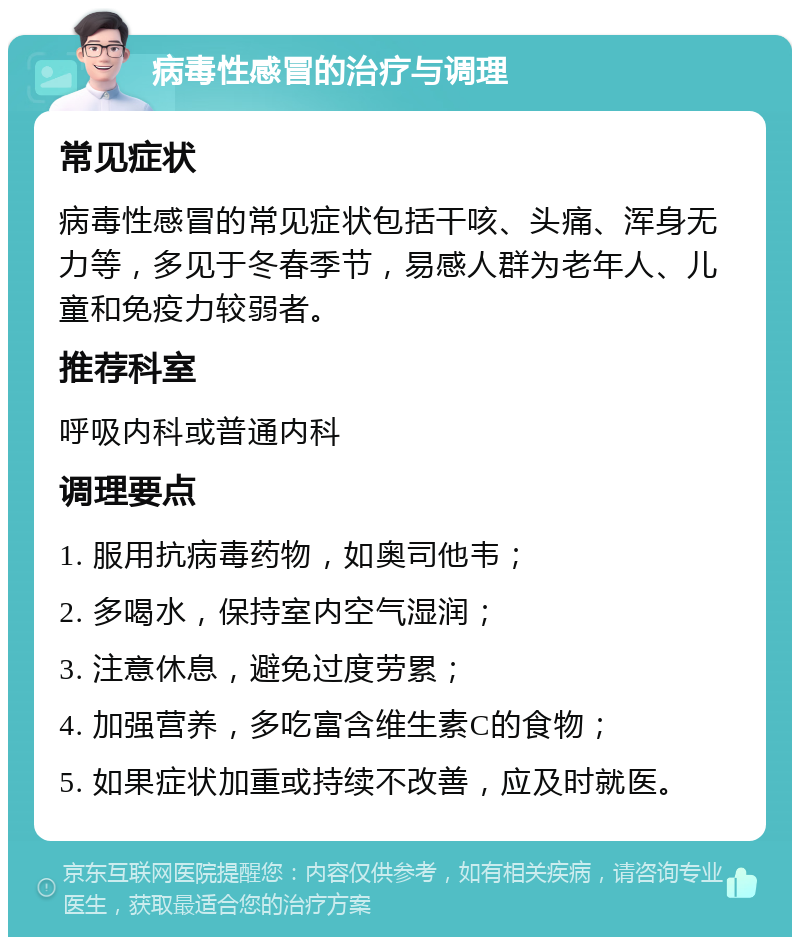 病毒性感冒的治疗与调理 常见症状 病毒性感冒的常见症状包括干咳、头痛、浑身无力等，多见于冬春季节，易感人群为老年人、儿童和免疫力较弱者。 推荐科室 呼吸内科或普通内科 调理要点 1. 服用抗病毒药物，如奥司他韦； 2. 多喝水，保持室内空气湿润； 3. 注意休息，避免过度劳累； 4. 加强营养，多吃富含维生素C的食物； 5. 如果症状加重或持续不改善，应及时就医。