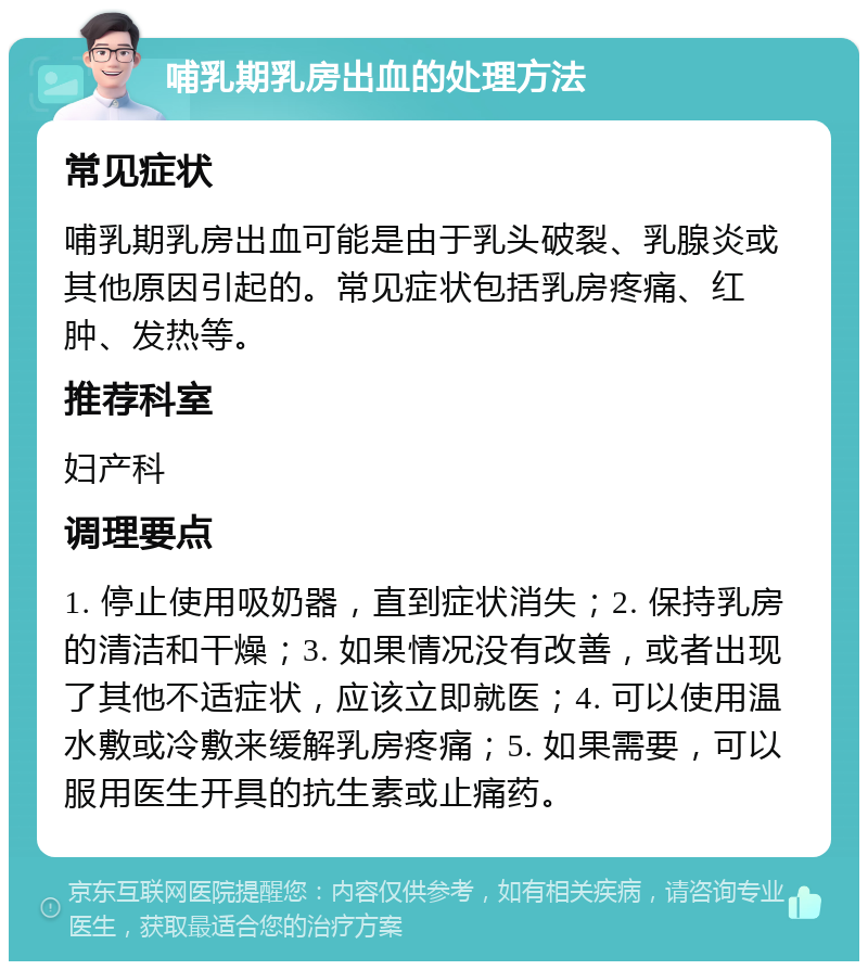 哺乳期乳房出血的处理方法 常见症状 哺乳期乳房出血可能是由于乳头破裂、乳腺炎或其他原因引起的。常见症状包括乳房疼痛、红肿、发热等。 推荐科室 妇产科 调理要点 1. 停止使用吸奶器，直到症状消失；2. 保持乳房的清洁和干燥；3. 如果情况没有改善，或者出现了其他不适症状，应该立即就医；4. 可以使用温水敷或冷敷来缓解乳房疼痛；5. 如果需要，可以服用医生开具的抗生素或止痛药。