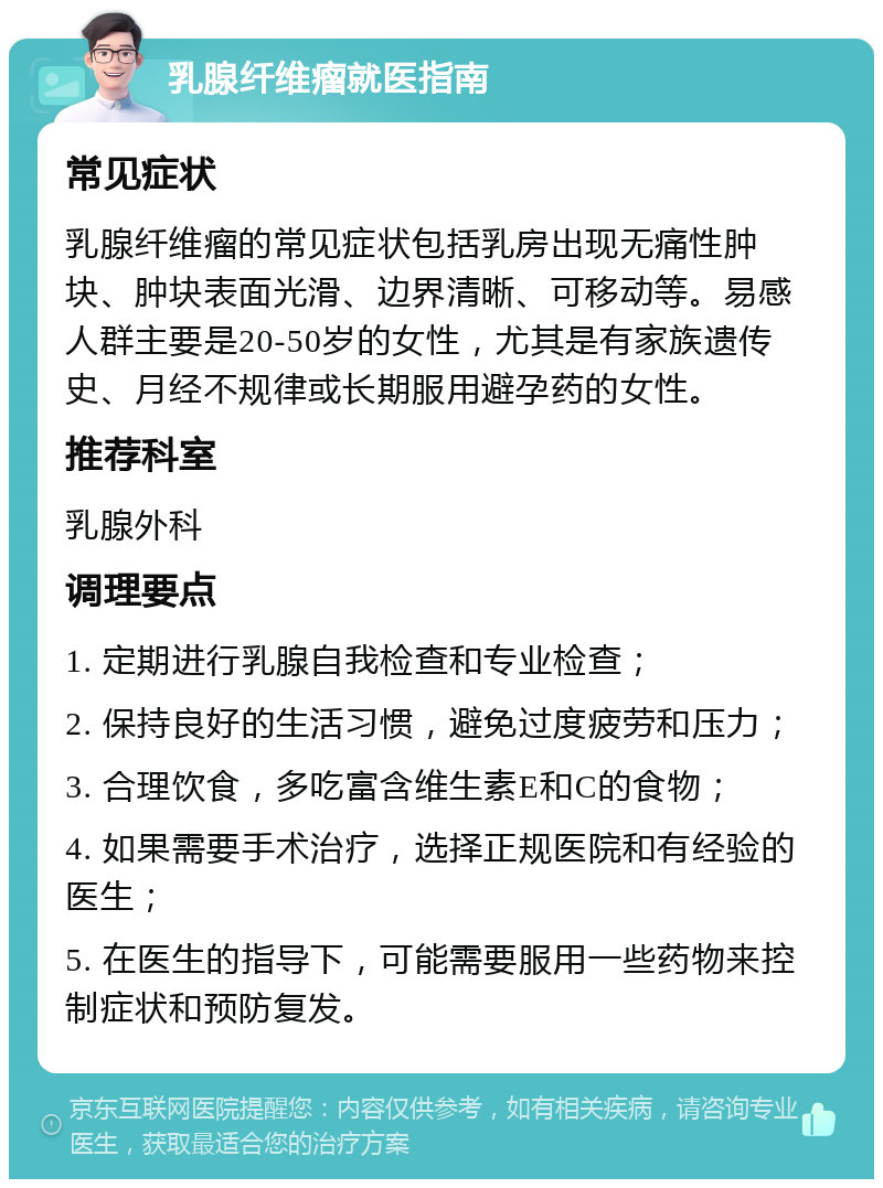 乳腺纤维瘤就医指南 常见症状 乳腺纤维瘤的常见症状包括乳房出现无痛性肿块、肿块表面光滑、边界清晰、可移动等。易感人群主要是20-50岁的女性，尤其是有家族遗传史、月经不规律或长期服用避孕药的女性。 推荐科室 乳腺外科 调理要点 1. 定期进行乳腺自我检查和专业检查； 2. 保持良好的生活习惯，避免过度疲劳和压力； 3. 合理饮食，多吃富含维生素E和C的食物； 4. 如果需要手术治疗，选择正规医院和有经验的医生； 5. 在医生的指导下，可能需要服用一些药物来控制症状和预防复发。