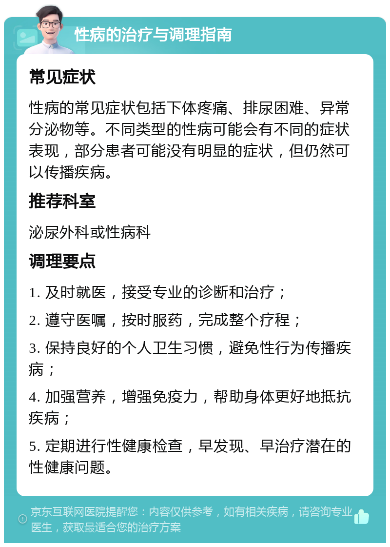 性病的治疗与调理指南 常见症状 性病的常见症状包括下体疼痛、排尿困难、异常分泌物等。不同类型的性病可能会有不同的症状表现，部分患者可能没有明显的症状，但仍然可以传播疾病。 推荐科室 泌尿外科或性病科 调理要点 1. 及时就医，接受专业的诊断和治疗； 2. 遵守医嘱，按时服药，完成整个疗程； 3. 保持良好的个人卫生习惯，避免性行为传播疾病； 4. 加强营养，增强免疫力，帮助身体更好地抵抗疾病； 5. 定期进行性健康检查，早发现、早治疗潜在的性健康问题。