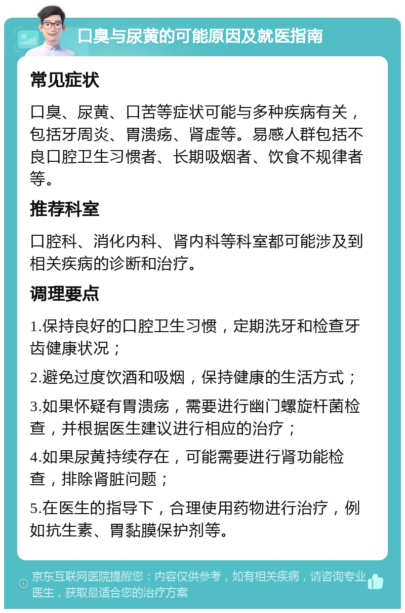 口臭与尿黄的可能原因及就医指南 常见症状 口臭、尿黄、口苦等症状可能与多种疾病有关，包括牙周炎、胃溃疡、肾虚等。易感人群包括不良口腔卫生习惯者、长期吸烟者、饮食不规律者等。 推荐科室 口腔科、消化内科、肾内科等科室都可能涉及到相关疾病的诊断和治疗。 调理要点 1.保持良好的口腔卫生习惯，定期洗牙和检查牙齿健康状况； 2.避免过度饮酒和吸烟，保持健康的生活方式； 3.如果怀疑有胃溃疡，需要进行幽门螺旋杆菌检查，并根据医生建议进行相应的治疗； 4.如果尿黄持续存在，可能需要进行肾功能检查，排除肾脏问题； 5.在医生的指导下，合理使用药物进行治疗，例如抗生素、胃黏膜保护剂等。