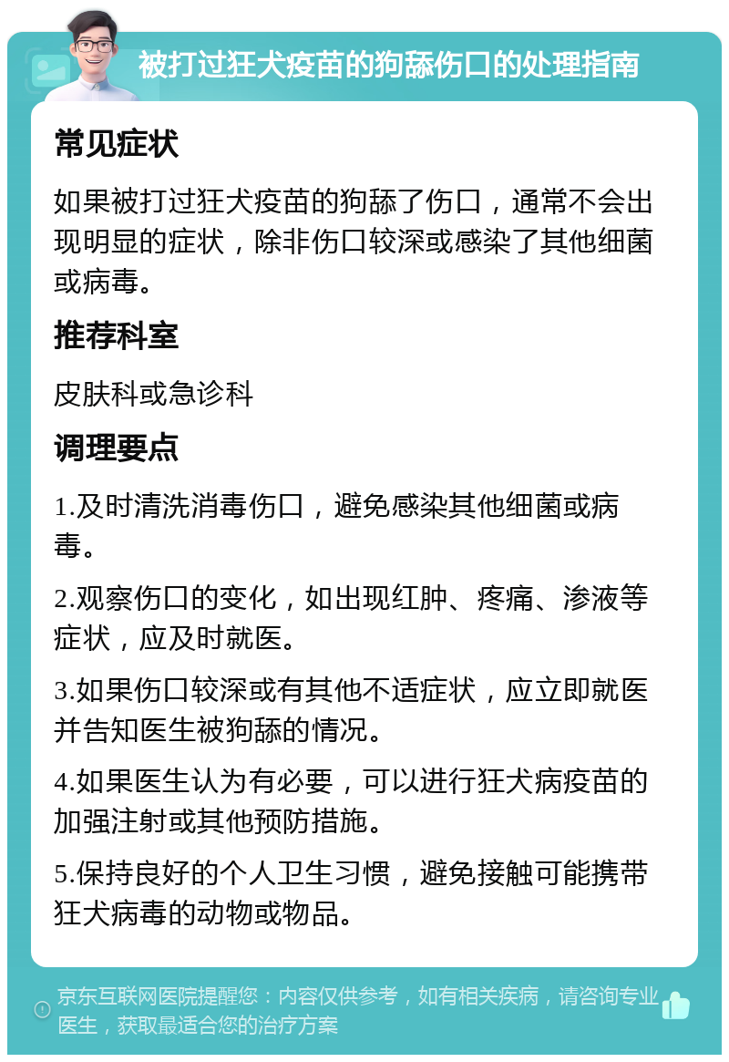 被打过狂犬疫苗的狗舔伤口的处理指南 常见症状 如果被打过狂犬疫苗的狗舔了伤口，通常不会出现明显的症状，除非伤口较深或感染了其他细菌或病毒。 推荐科室 皮肤科或急诊科 调理要点 1.及时清洗消毒伤口，避免感染其他细菌或病毒。 2.观察伤口的变化，如出现红肿、疼痛、渗液等症状，应及时就医。 3.如果伤口较深或有其他不适症状，应立即就医并告知医生被狗舔的情况。 4.如果医生认为有必要，可以进行狂犬病疫苗的加强注射或其他预防措施。 5.保持良好的个人卫生习惯，避免接触可能携带狂犬病毒的动物或物品。