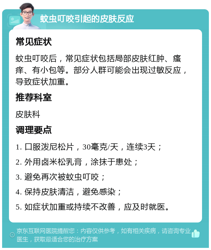 蚊虫叮咬引起的皮肤反应 常见症状 蚊虫叮咬后，常见症状包括局部皮肤红肿、瘙痒、有小包等。部分人群可能会出现过敏反应，导致症状加重。 推荐科室 皮肤科 调理要点 1. 口服泼尼松片，30毫克/天，连续3天； 2. 外用卤米松乳膏，涂抹于患处； 3. 避免再次被蚊虫叮咬； 4. 保持皮肤清洁，避免感染； 5. 如症状加重或持续不改善，应及时就医。