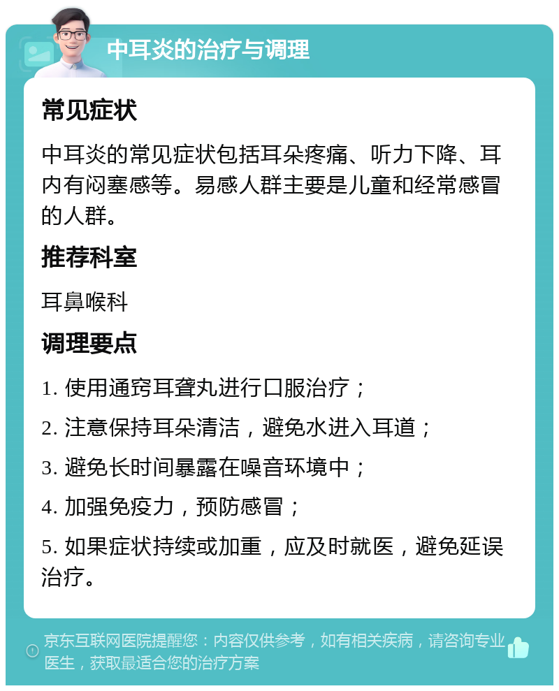 中耳炎的治疗与调理 常见症状 中耳炎的常见症状包括耳朵疼痛、听力下降、耳内有闷塞感等。易感人群主要是儿童和经常感冒的人群。 推荐科室 耳鼻喉科 调理要点 1. 使用通窍耳聋丸进行口服治疗； 2. 注意保持耳朵清洁，避免水进入耳道； 3. 避免长时间暴露在噪音环境中； 4. 加强免疫力，预防感冒； 5. 如果症状持续或加重，应及时就医，避免延误治疗。