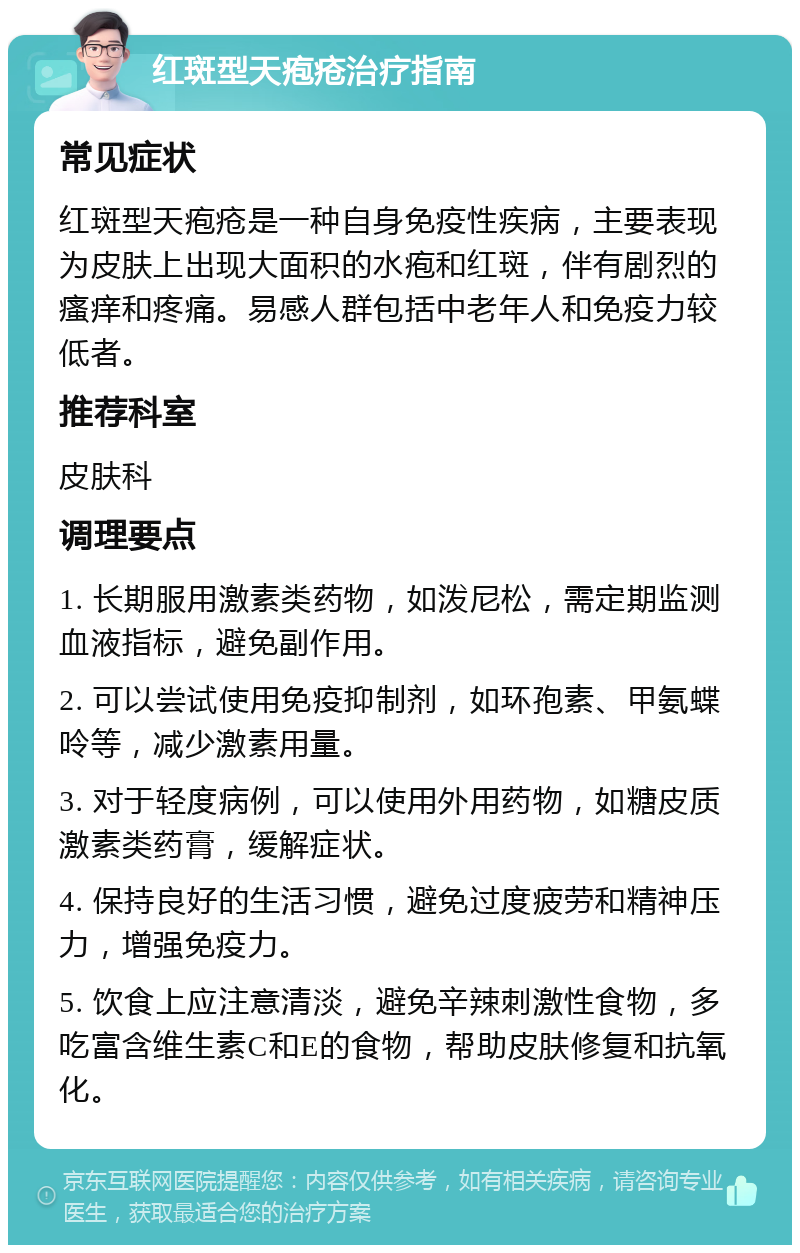 红斑型天疱疮治疗指南 常见症状 红斑型天疱疮是一种自身免疫性疾病，主要表现为皮肤上出现大面积的水疱和红斑，伴有剧烈的瘙痒和疼痛。易感人群包括中老年人和免疫力较低者。 推荐科室 皮肤科 调理要点 1. 长期服用激素类药物，如泼尼松，需定期监测血液指标，避免副作用。 2. 可以尝试使用免疫抑制剂，如环孢素、甲氨蝶呤等，减少激素用量。 3. 对于轻度病例，可以使用外用药物，如糖皮质激素类药膏，缓解症状。 4. 保持良好的生活习惯，避免过度疲劳和精神压力，增强免疫力。 5. 饮食上应注意清淡，避免辛辣刺激性食物，多吃富含维生素C和E的食物，帮助皮肤修复和抗氧化。