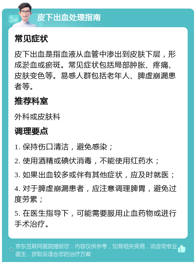 皮下出血处理指南 常见症状 皮下出血是指血液从血管中渗出到皮肤下层，形成淤血或瘀斑。常见症状包括局部肿胀、疼痛、皮肤变色等。易感人群包括老年人、脾虚崩漏患者等。 推荐科室 外科或皮肤科 调理要点 1. 保持伤口清洁，避免感染； 2. 使用酒精或碘伏消毒，不能使用红药水； 3. 如果出血较多或伴有其他症状，应及时就医； 4. 对于脾虚崩漏患者，应注意调理脾胃，避免过度劳累； 5. 在医生指导下，可能需要服用止血药物或进行手术治疗。