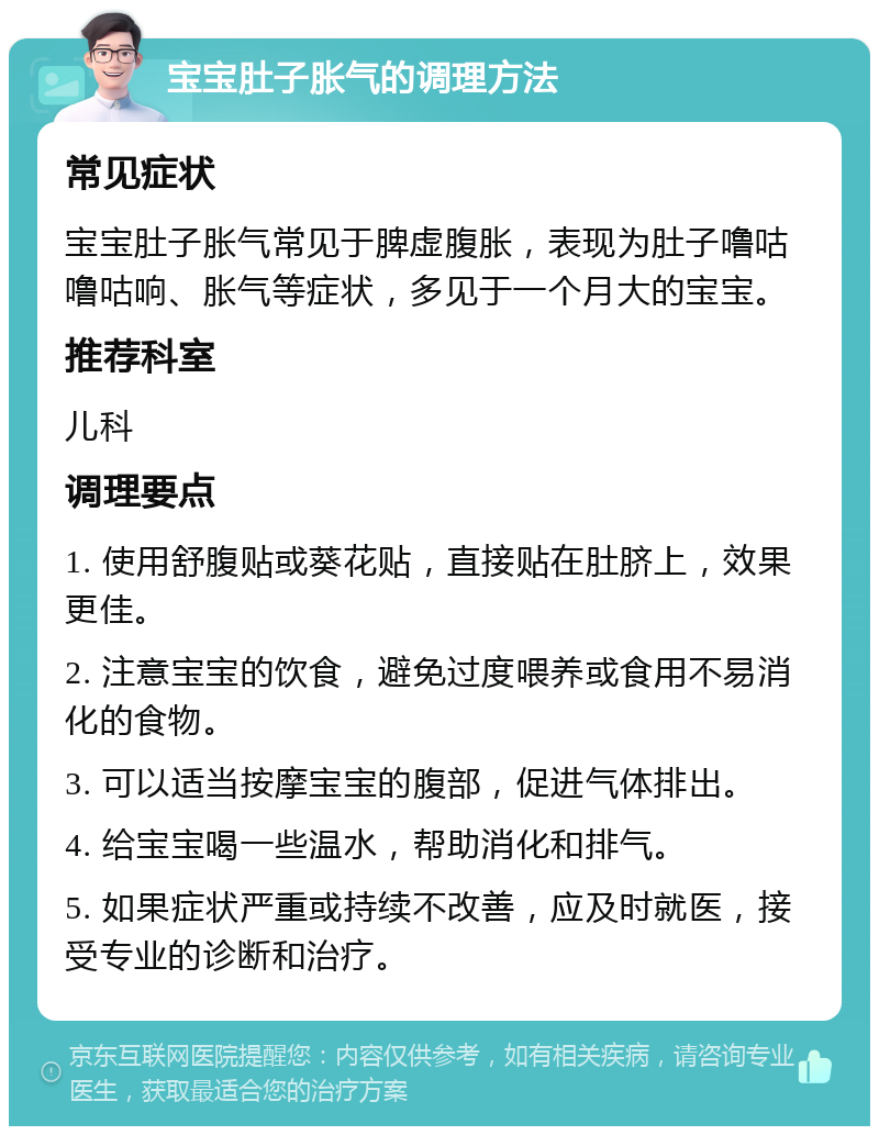 宝宝肚子胀气的调理方法 常见症状 宝宝肚子胀气常见于脾虚腹胀，表现为肚子噜咕噜咕响、胀气等症状，多见于一个月大的宝宝。 推荐科室 儿科 调理要点 1. 使用舒腹贴或葵花贴，直接贴在肚脐上，效果更佳。 2. 注意宝宝的饮食，避免过度喂养或食用不易消化的食物。 3. 可以适当按摩宝宝的腹部，促进气体排出。 4. 给宝宝喝一些温水，帮助消化和排气。 5. 如果症状严重或持续不改善，应及时就医，接受专业的诊断和治疗。