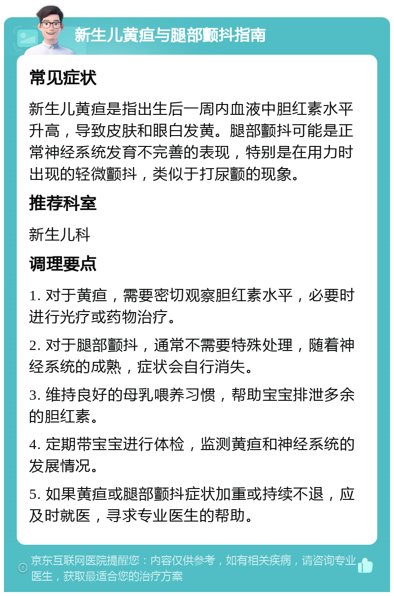 新生儿黄疸与腿部颤抖指南 常见症状 新生儿黄疸是指出生后一周内血液中胆红素水平升高，导致皮肤和眼白发黄。腿部颤抖可能是正常神经系统发育不完善的表现，特别是在用力时出现的轻微颤抖，类似于打尿颤的现象。 推荐科室 新生儿科 调理要点 1. 对于黄疸，需要密切观察胆红素水平，必要时进行光疗或药物治疗。 2. 对于腿部颤抖，通常不需要特殊处理，随着神经系统的成熟，症状会自行消失。 3. 维持良好的母乳喂养习惯，帮助宝宝排泄多余的胆红素。 4. 定期带宝宝进行体检，监测黄疸和神经系统的发展情况。 5. 如果黄疸或腿部颤抖症状加重或持续不退，应及时就医，寻求专业医生的帮助。