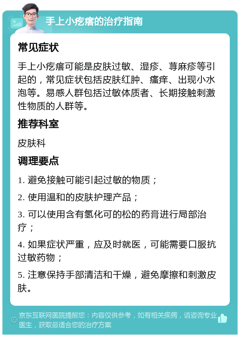 手上小疙瘩的治疗指南 常见症状 手上小疙瘩可能是皮肤过敏、湿疹、荨麻疹等引起的，常见症状包括皮肤红肿、瘙痒、出现小水泡等。易感人群包括过敏体质者、长期接触刺激性物质的人群等。 推荐科室 皮肤科 调理要点 1. 避免接触可能引起过敏的物质； 2. 使用温和的皮肤护理产品； 3. 可以使用含有氢化可的松的药膏进行局部治疗； 4. 如果症状严重，应及时就医，可能需要口服抗过敏药物； 5. 注意保持手部清洁和干燥，避免摩擦和刺激皮肤。