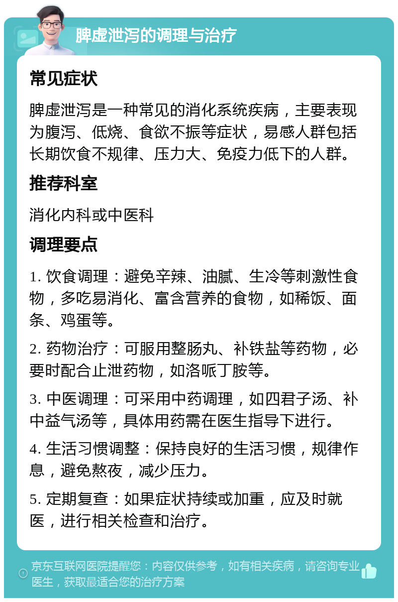 脾虚泄泻的调理与治疗 常见症状 脾虚泄泻是一种常见的消化系统疾病，主要表现为腹泻、低烧、食欲不振等症状，易感人群包括长期饮食不规律、压力大、免疫力低下的人群。 推荐科室 消化内科或中医科 调理要点 1. 饮食调理：避免辛辣、油腻、生冷等刺激性食物，多吃易消化、富含营养的食物，如稀饭、面条、鸡蛋等。 2. 药物治疗：可服用整肠丸、补铁盐等药物，必要时配合止泄药物，如洛哌丁胺等。 3. 中医调理：可采用中药调理，如四君子汤、补中益气汤等，具体用药需在医生指导下进行。 4. 生活习惯调整：保持良好的生活习惯，规律作息，避免熬夜，减少压力。 5. 定期复查：如果症状持续或加重，应及时就医，进行相关检查和治疗。