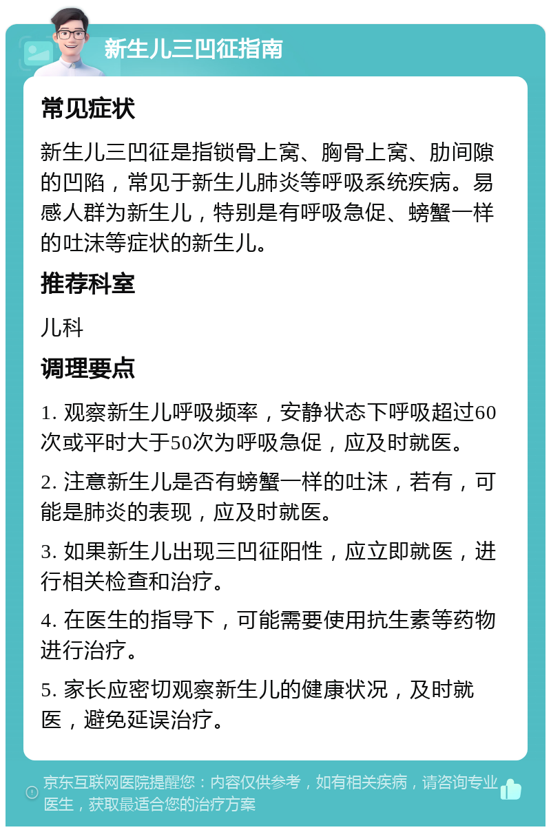 新生儿三凹征指南 常见症状 新生儿三凹征是指锁骨上窝、胸骨上窝、肋间隙的凹陷，常见于新生儿肺炎等呼吸系统疾病。易感人群为新生儿，特别是有呼吸急促、螃蟹一样的吐沫等症状的新生儿。 推荐科室 儿科 调理要点 1. 观察新生儿呼吸频率，安静状态下呼吸超过60次或平时大于50次为呼吸急促，应及时就医。 2. 注意新生儿是否有螃蟹一样的吐沫，若有，可能是肺炎的表现，应及时就医。 3. 如果新生儿出现三凹征阳性，应立即就医，进行相关检查和治疗。 4. 在医生的指导下，可能需要使用抗生素等药物进行治疗。 5. 家长应密切观察新生儿的健康状况，及时就医，避免延误治疗。