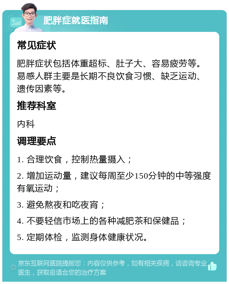 肥胖症就医指南 常见症状 肥胖症状包括体重超标、肚子大、容易疲劳等。易感人群主要是长期不良饮食习惯、缺乏运动、遗传因素等。 推荐科室 内科 调理要点 1. 合理饮食，控制热量摄入； 2. 增加运动量，建议每周至少150分钟的中等强度有氧运动； 3. 避免熬夜和吃夜宵； 4. 不要轻信市场上的各种减肥茶和保健品； 5. 定期体检，监测身体健康状况。