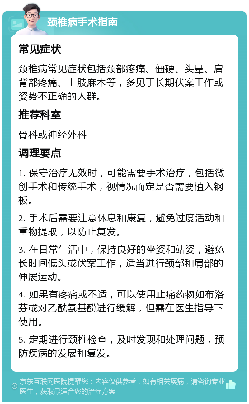 颈椎病手术指南 常见症状 颈椎病常见症状包括颈部疼痛、僵硬、头晕、肩背部疼痛、上肢麻木等，多见于长期伏案工作或姿势不正确的人群。 推荐科室 骨科或神经外科 调理要点 1. 保守治疗无效时，可能需要手术治疗，包括微创手术和传统手术，视情况而定是否需要植入钢板。 2. 手术后需要注意休息和康复，避免过度活动和重物提取，以防止复发。 3. 在日常生活中，保持良好的坐姿和站姿，避免长时间低头或伏案工作，适当进行颈部和肩部的伸展运动。 4. 如果有疼痛或不适，可以使用止痛药物如布洛芬或对乙酰氨基酚进行缓解，但需在医生指导下使用。 5. 定期进行颈椎检查，及时发现和处理问题，预防疾病的发展和复发。