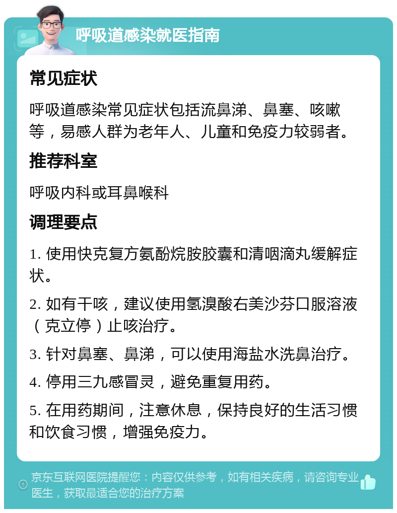 呼吸道感染就医指南 常见症状 呼吸道感染常见症状包括流鼻涕、鼻塞、咳嗽等，易感人群为老年人、儿童和免疫力较弱者。 推荐科室 呼吸内科或耳鼻喉科 调理要点 1. 使用快克复方氨酚烷胺胶囊和清咽滴丸缓解症状。 2. 如有干咳，建议使用氢溴酸右美沙芬口服溶液（克立停）止咳治疗。 3. 针对鼻塞、鼻涕，可以使用海盐水洗鼻治疗。 4. 停用三九感冒灵，避免重复用药。 5. 在用药期间，注意休息，保持良好的生活习惯和饮食习惯，增强免疫力。