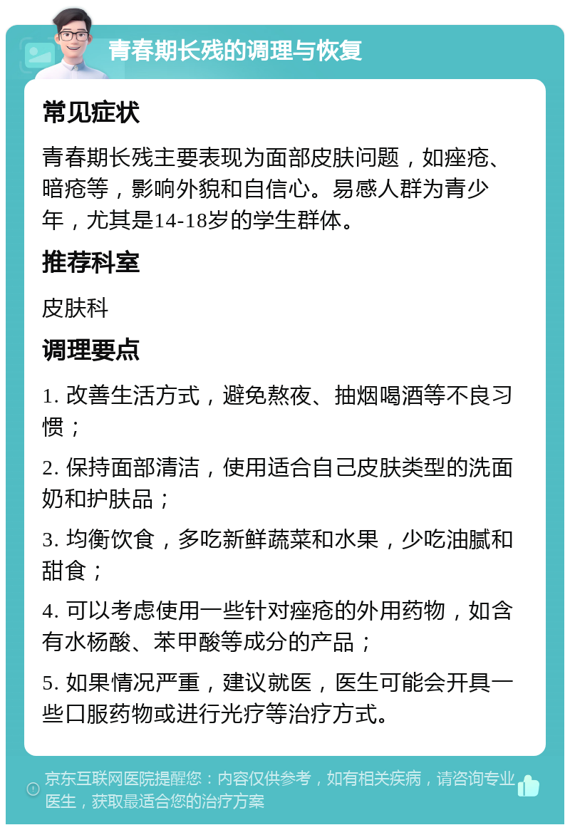 青春期长残的调理与恢复 常见症状 青春期长残主要表现为面部皮肤问题，如痤疮、暗疮等，影响外貌和自信心。易感人群为青少年，尤其是14-18岁的学生群体。 推荐科室 皮肤科 调理要点 1. 改善生活方式，避免熬夜、抽烟喝酒等不良习惯； 2. 保持面部清洁，使用适合自己皮肤类型的洗面奶和护肤品； 3. 均衡饮食，多吃新鲜蔬菜和水果，少吃油腻和甜食； 4. 可以考虑使用一些针对痤疮的外用药物，如含有水杨酸、苯甲酸等成分的产品； 5. 如果情况严重，建议就医，医生可能会开具一些口服药物或进行光疗等治疗方式。