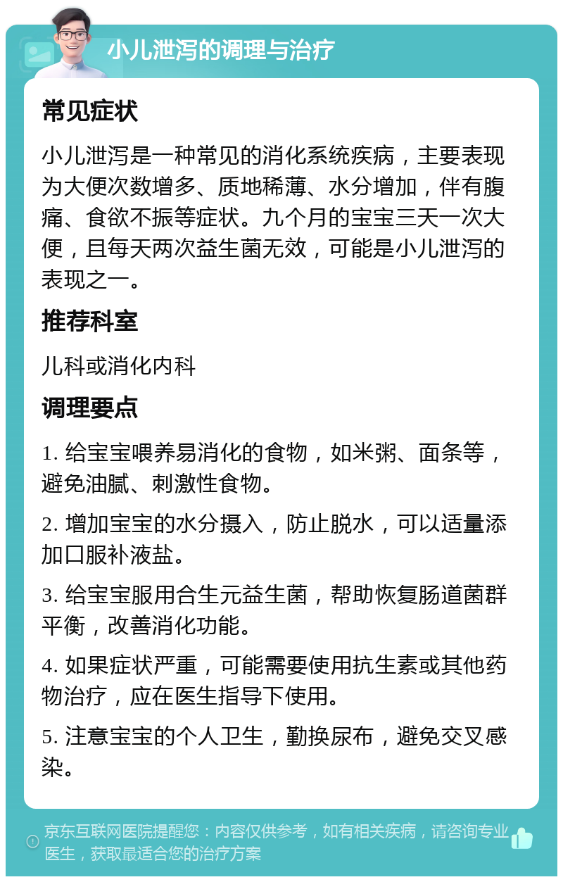 小儿泄泻的调理与治疗 常见症状 小儿泄泻是一种常见的消化系统疾病，主要表现为大便次数增多、质地稀薄、水分增加，伴有腹痛、食欲不振等症状。九个月的宝宝三天一次大便，且每天两次益生菌无效，可能是小儿泄泻的表现之一。 推荐科室 儿科或消化内科 调理要点 1. 给宝宝喂养易消化的食物，如米粥、面条等，避免油腻、刺激性食物。 2. 增加宝宝的水分摄入，防止脱水，可以适量添加口服补液盐。 3. 给宝宝服用合生元益生菌，帮助恢复肠道菌群平衡，改善消化功能。 4. 如果症状严重，可能需要使用抗生素或其他药物治疗，应在医生指导下使用。 5. 注意宝宝的个人卫生，勤换尿布，避免交叉感染。