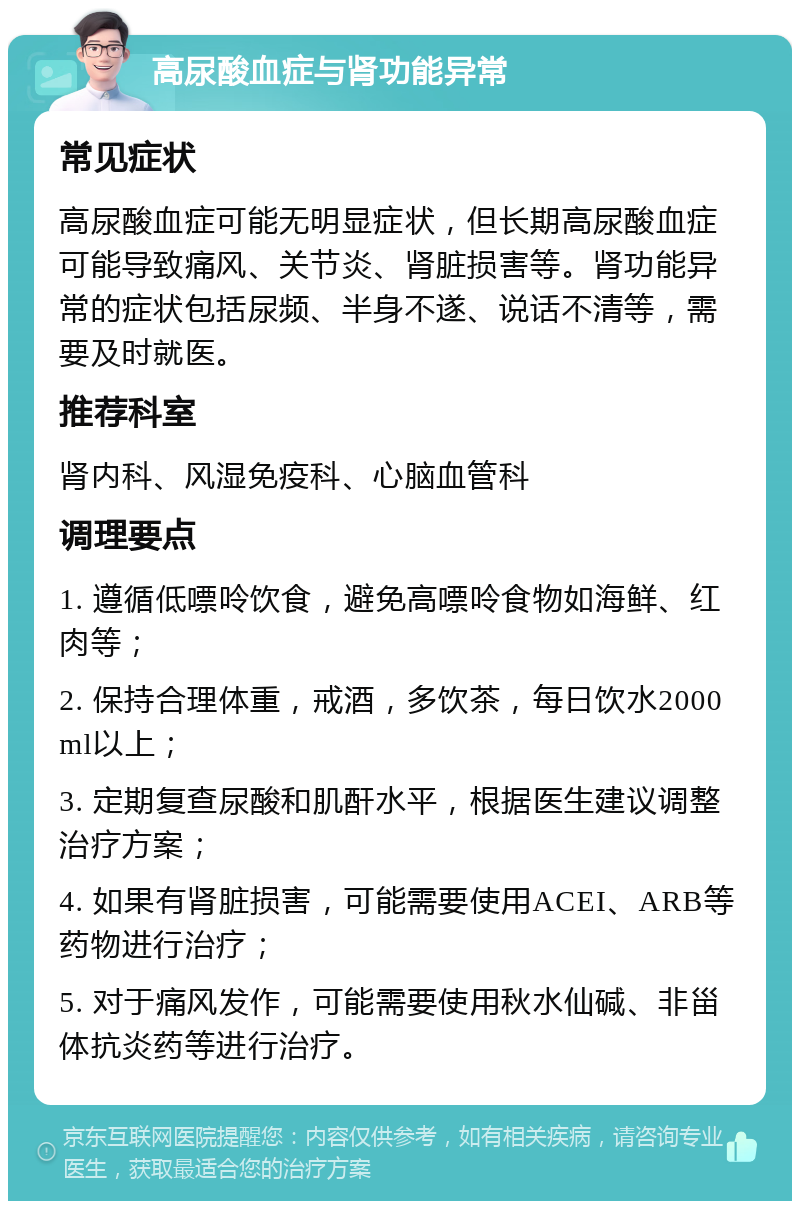 高尿酸血症与肾功能异常 常见症状 高尿酸血症可能无明显症状，但长期高尿酸血症可能导致痛风、关节炎、肾脏损害等。肾功能异常的症状包括尿频、半身不遂、说话不清等，需要及时就医。 推荐科室 肾内科、风湿免疫科、心脑血管科 调理要点 1. 遵循低嘌呤饮食，避免高嘌呤食物如海鲜、红肉等； 2. 保持合理体重，戒酒，多饮茶，每日饮水2000ml以上； 3. 定期复查尿酸和肌酐水平，根据医生建议调整治疗方案； 4. 如果有肾脏损害，可能需要使用ACEI、ARB等药物进行治疗； 5. 对于痛风发作，可能需要使用秋水仙碱、非甾体抗炎药等进行治疗。