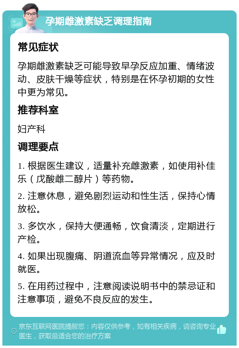 孕期雌激素缺乏调理指南 常见症状 孕期雌激素缺乏可能导致早孕反应加重、情绪波动、皮肤干燥等症状，特别是在怀孕初期的女性中更为常见。 推荐科室 妇产科 调理要点 1. 根据医生建议，适量补充雌激素，如使用补佳乐（戊酸雌二醇片）等药物。 2. 注意休息，避免剧烈运动和性生活，保持心情放松。 3. 多饮水，保持大便通畅，饮食清淡，定期进行产检。 4. 如果出现腹痛、阴道流血等异常情况，应及时就医。 5. 在用药过程中，注意阅读说明书中的禁忌证和注意事项，避免不良反应的发生。