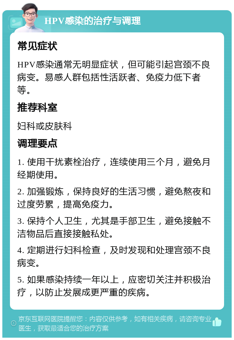 HPV感染的治疗与调理 常见症状 HPV感染通常无明显症状，但可能引起宫颈不良病变。易感人群包括性活跃者、免疫力低下者等。 推荐科室 妇科或皮肤科 调理要点 1. 使用干扰素栓治疗，连续使用三个月，避免月经期使用。 2. 加强锻炼，保持良好的生活习惯，避免熬夜和过度劳累，提高免疫力。 3. 保持个人卫生，尤其是手部卫生，避免接触不洁物品后直接接触私处。 4. 定期进行妇科检查，及时发现和处理宫颈不良病变。 5. 如果感染持续一年以上，应密切关注并积极治疗，以防止发展成更严重的疾病。