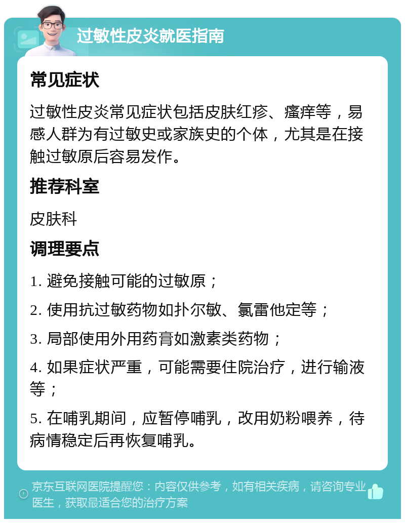 过敏性皮炎就医指南 常见症状 过敏性皮炎常见症状包括皮肤红疹、瘙痒等，易感人群为有过敏史或家族史的个体，尤其是在接触过敏原后容易发作。 推荐科室 皮肤科 调理要点 1. 避免接触可能的过敏原； 2. 使用抗过敏药物如扑尔敏、氯雷他定等； 3. 局部使用外用药膏如激素类药物； 4. 如果症状严重，可能需要住院治疗，进行输液等； 5. 在哺乳期间，应暂停哺乳，改用奶粉喂养，待病情稳定后再恢复哺乳。