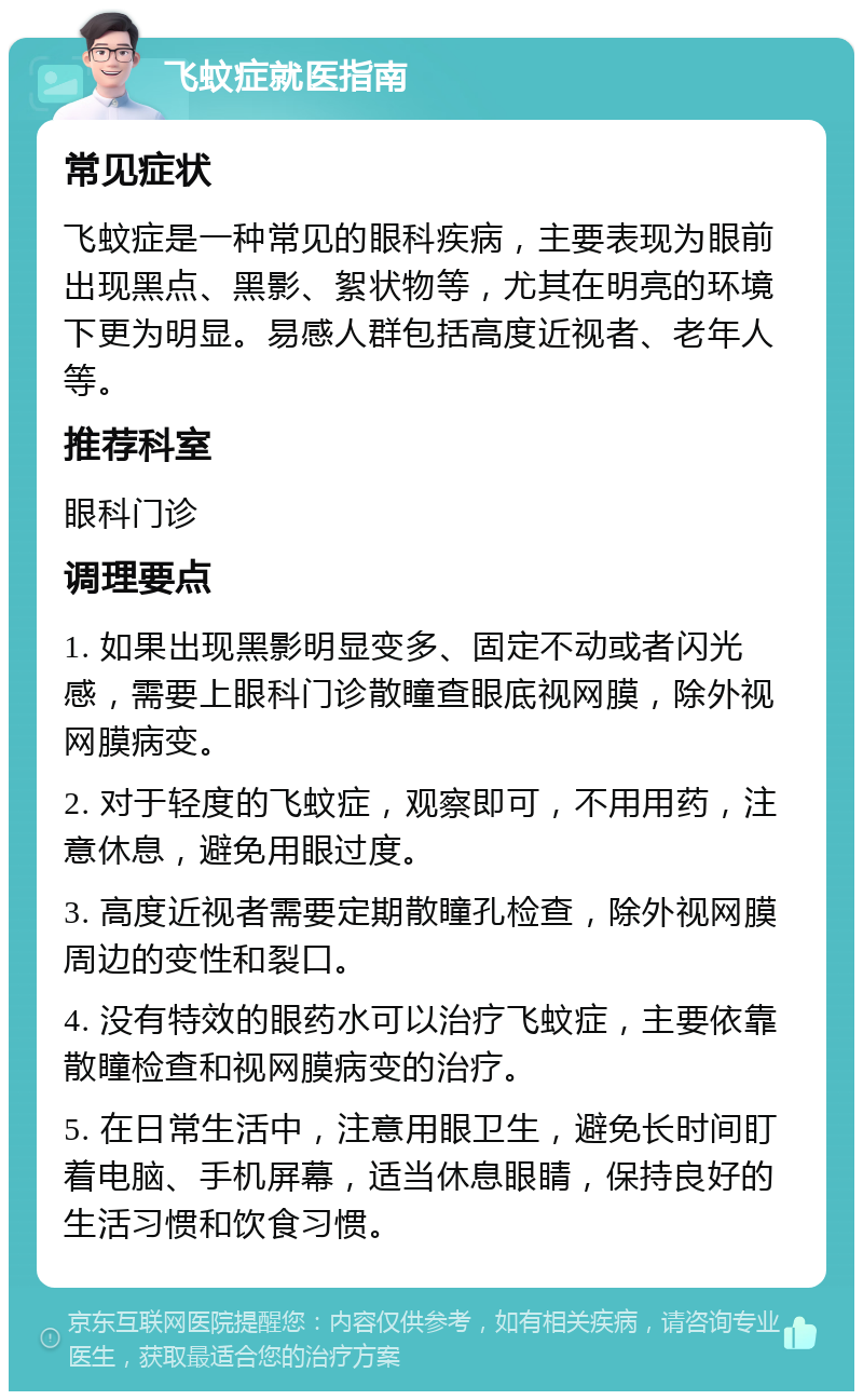 飞蚊症就医指南 常见症状 飞蚊症是一种常见的眼科疾病，主要表现为眼前出现黑点、黑影、絮状物等，尤其在明亮的环境下更为明显。易感人群包括高度近视者、老年人等。 推荐科室 眼科门诊 调理要点 1. 如果出现黑影明显变多、固定不动或者闪光感，需要上眼科门诊散瞳查眼底视网膜，除外视网膜病变。 2. 对于轻度的飞蚊症，观察即可，不用用药，注意休息，避免用眼过度。 3. 高度近视者需要定期散瞳孔检查，除外视网膜周边的变性和裂口。 4. 没有特效的眼药水可以治疗飞蚊症，主要依靠散瞳检查和视网膜病变的治疗。 5. 在日常生活中，注意用眼卫生，避免长时间盯着电脑、手机屏幕，适当休息眼睛，保持良好的生活习惯和饮食习惯。