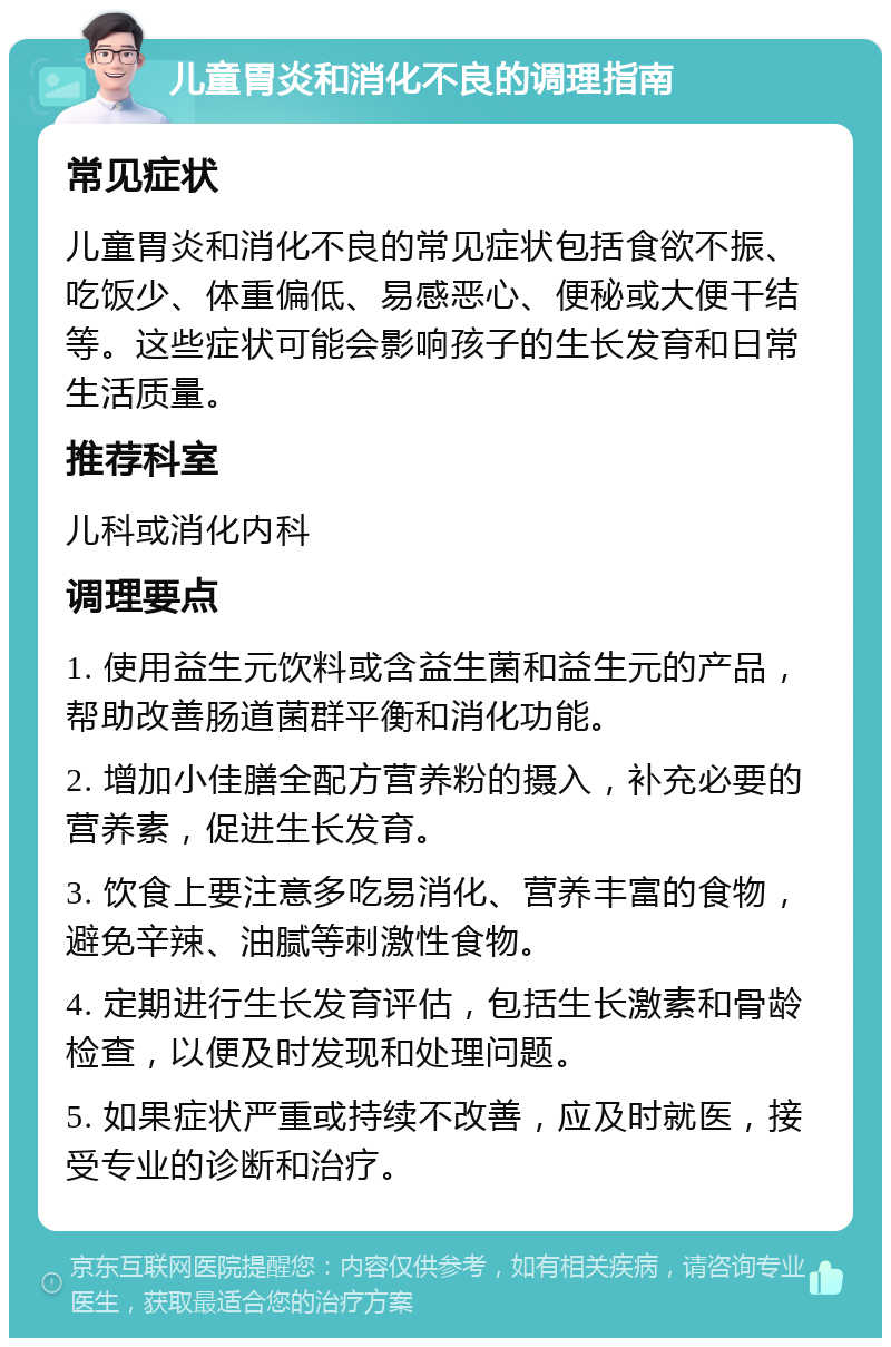 儿童胃炎和消化不良的调理指南 常见症状 儿童胃炎和消化不良的常见症状包括食欲不振、吃饭少、体重偏低、易感恶心、便秘或大便干结等。这些症状可能会影响孩子的生长发育和日常生活质量。 推荐科室 儿科或消化内科 调理要点 1. 使用益生元饮料或含益生菌和益生元的产品，帮助改善肠道菌群平衡和消化功能。 2. 增加小佳膳全配方营养粉的摄入，补充必要的营养素，促进生长发育。 3. 饮食上要注意多吃易消化、营养丰富的食物，避免辛辣、油腻等刺激性食物。 4. 定期进行生长发育评估，包括生长激素和骨龄检查，以便及时发现和处理问题。 5. 如果症状严重或持续不改善，应及时就医，接受专业的诊断和治疗。