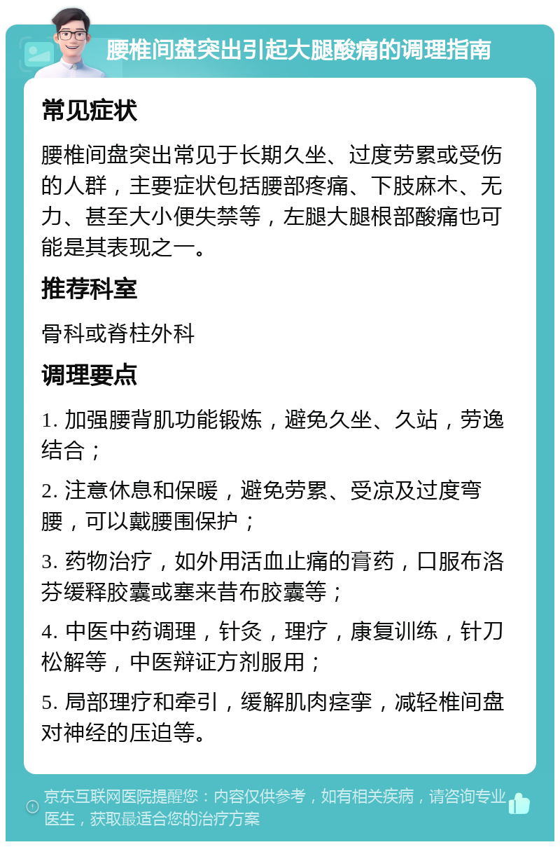 腰椎间盘突出引起大腿酸痛的调理指南 常见症状 腰椎间盘突出常见于长期久坐、过度劳累或受伤的人群，主要症状包括腰部疼痛、下肢麻木、无力、甚至大小便失禁等，左腿大腿根部酸痛也可能是其表现之一。 推荐科室 骨科或脊柱外科 调理要点 1. 加强腰背肌功能锻炼，避免久坐、久站，劳逸结合； 2. 注意休息和保暖，避免劳累、受凉及过度弯腰，可以戴腰围保护； 3. 药物治疗，如外用活血止痛的膏药，口服布洛芬缓释胶囊或塞来昔布胶囊等； 4. 中医中药调理，针灸，理疗，康复训练，针刀松解等，中医辩证方剂服用； 5. 局部理疗和牵引，缓解肌肉痉挛，减轻椎间盘对神经的压迫等。