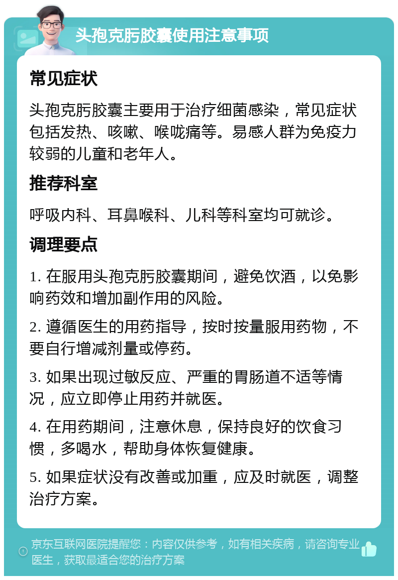 头孢克肟胶囊使用注意事项 常见症状 头孢克肟胶囊主要用于治疗细菌感染，常见症状包括发热、咳嗽、喉咙痛等。易感人群为免疫力较弱的儿童和老年人。 推荐科室 呼吸内科、耳鼻喉科、儿科等科室均可就诊。 调理要点 1. 在服用头孢克肟胶囊期间，避免饮酒，以免影响药效和增加副作用的风险。 2. 遵循医生的用药指导，按时按量服用药物，不要自行增减剂量或停药。 3. 如果出现过敏反应、严重的胃肠道不适等情况，应立即停止用药并就医。 4. 在用药期间，注意休息，保持良好的饮食习惯，多喝水，帮助身体恢复健康。 5. 如果症状没有改善或加重，应及时就医，调整治疗方案。