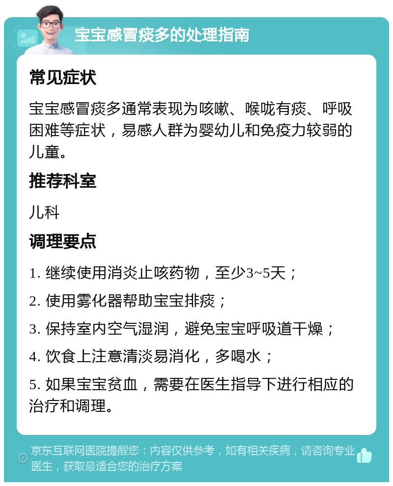 宝宝感冒痰多的处理指南 常见症状 宝宝感冒痰多通常表现为咳嗽、喉咙有痰、呼吸困难等症状，易感人群为婴幼儿和免疫力较弱的儿童。 推荐科室 儿科 调理要点 1. 继续使用消炎止咳药物，至少3~5天； 2. 使用雾化器帮助宝宝排痰； 3. 保持室内空气湿润，避免宝宝呼吸道干燥； 4. 饮食上注意清淡易消化，多喝水； 5. 如果宝宝贫血，需要在医生指导下进行相应的治疗和调理。