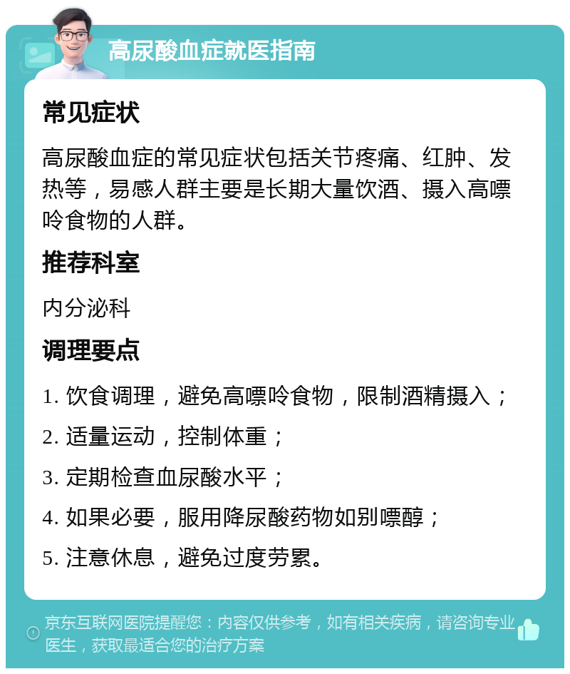 高尿酸血症就医指南 常见症状 高尿酸血症的常见症状包括关节疼痛、红肿、发热等，易感人群主要是长期大量饮酒、摄入高嘌呤食物的人群。 推荐科室 内分泌科 调理要点 1. 饮食调理，避免高嘌呤食物，限制酒精摄入； 2. 适量运动，控制体重； 3. 定期检查血尿酸水平； 4. 如果必要，服用降尿酸药物如别嘌醇； 5. 注意休息，避免过度劳累。