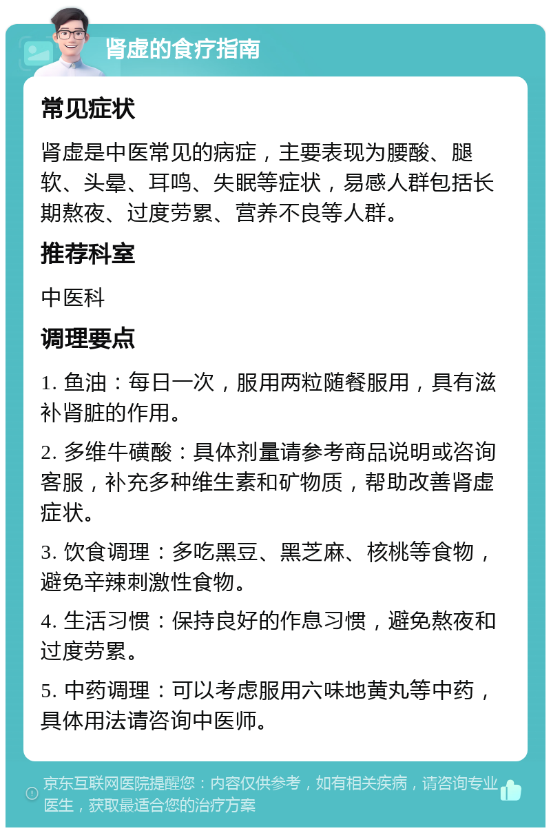 肾虚的食疗指南 常见症状 肾虚是中医常见的病症，主要表现为腰酸、腿软、头晕、耳鸣、失眠等症状，易感人群包括长期熬夜、过度劳累、营养不良等人群。 推荐科室 中医科 调理要点 1. 鱼油：每日一次，服用两粒随餐服用，具有滋补肾脏的作用。 2. 多维牛磺酸：具体剂量请参考商品说明或咨询客服，补充多种维生素和矿物质，帮助改善肾虚症状。 3. 饮食调理：多吃黑豆、黑芝麻、核桃等食物，避免辛辣刺激性食物。 4. 生活习惯：保持良好的作息习惯，避免熬夜和过度劳累。 5. 中药调理：可以考虑服用六味地黄丸等中药，具体用法请咨询中医师。