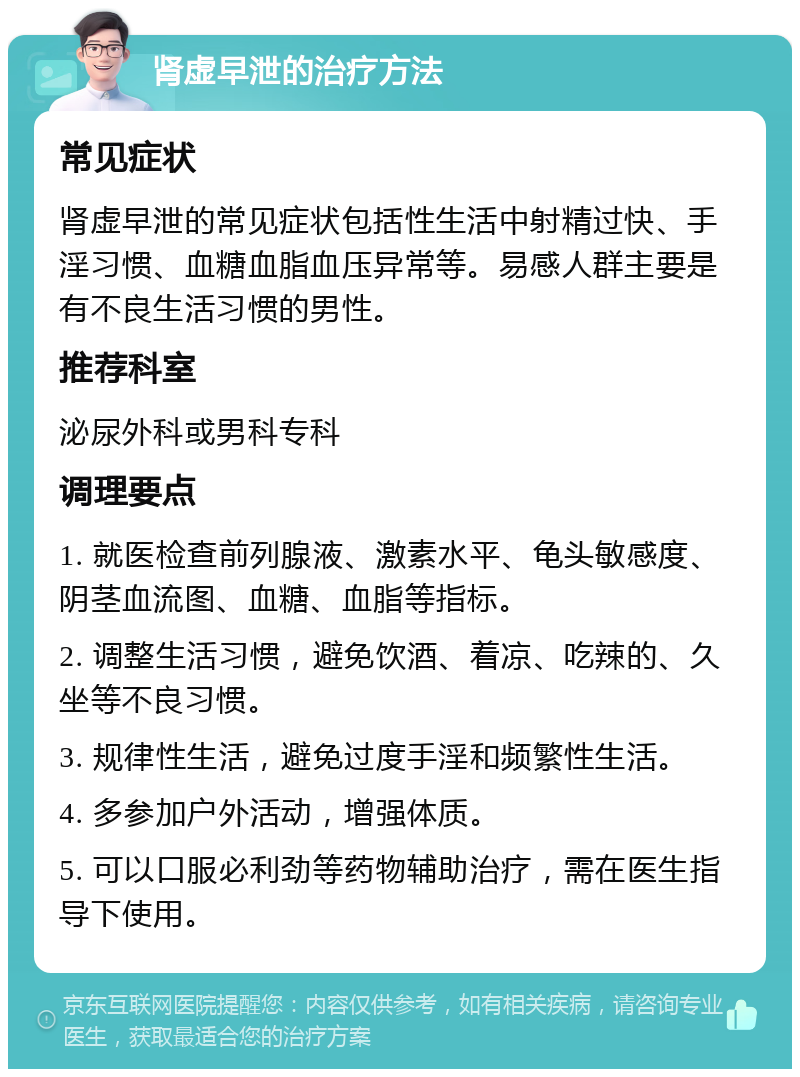 肾虚早泄的治疗方法 常见症状 肾虚早泄的常见症状包括性生活中射精过快、手淫习惯、血糖血脂血压异常等。易感人群主要是有不良生活习惯的男性。 推荐科室 泌尿外科或男科专科 调理要点 1. 就医检查前列腺液、激素水平、龟头敏感度、阴茎血流图、血糖、血脂等指标。 2. 调整生活习惯，避免饮酒、着凉、吃辣的、久坐等不良习惯。 3. 规律性生活，避免过度手淫和频繁性生活。 4. 多参加户外活动，增强体质。 5. 可以口服必利劲等药物辅助治疗，需在医生指导下使用。