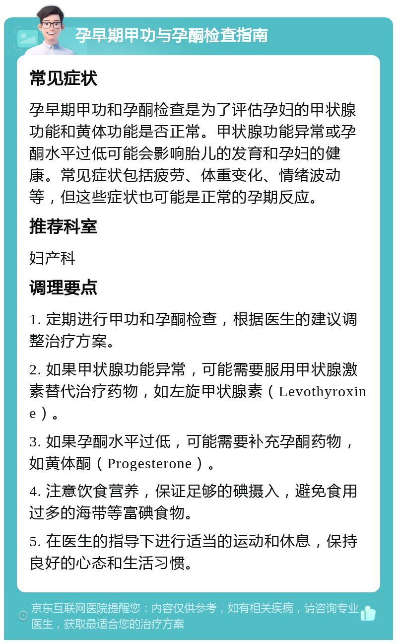 孕早期甲功与孕酮检查指南 常见症状 孕早期甲功和孕酮检查是为了评估孕妇的甲状腺功能和黄体功能是否正常。甲状腺功能异常或孕酮水平过低可能会影响胎儿的发育和孕妇的健康。常见症状包括疲劳、体重变化、情绪波动等，但这些症状也可能是正常的孕期反应。 推荐科室 妇产科 调理要点 1. 定期进行甲功和孕酮检查，根据医生的建议调整治疗方案。 2. 如果甲状腺功能异常，可能需要服用甲状腺激素替代治疗药物，如左旋甲状腺素（Levothyroxine）。 3. 如果孕酮水平过低，可能需要补充孕酮药物，如黄体酮（Progesterone）。 4. 注意饮食营养，保证足够的碘摄入，避免食用过多的海带等富碘食物。 5. 在医生的指导下进行适当的运动和休息，保持良好的心态和生活习惯。