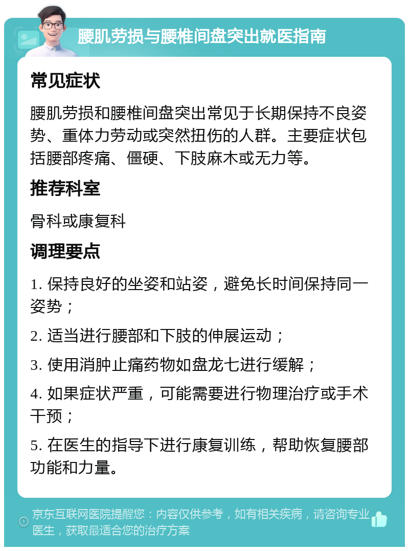 腰肌劳损与腰椎间盘突出就医指南 常见症状 腰肌劳损和腰椎间盘突出常见于长期保持不良姿势、重体力劳动或突然扭伤的人群。主要症状包括腰部疼痛、僵硬、下肢麻木或无力等。 推荐科室 骨科或康复科 调理要点 1. 保持良好的坐姿和站姿，避免长时间保持同一姿势； 2. 适当进行腰部和下肢的伸展运动； 3. 使用消肿止痛药物如盘龙七进行缓解； 4. 如果症状严重，可能需要进行物理治疗或手术干预； 5. 在医生的指导下进行康复训练，帮助恢复腰部功能和力量。