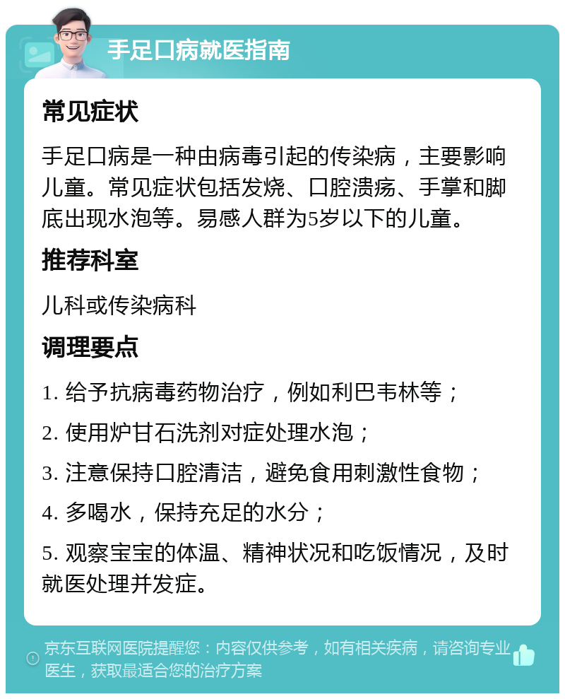 手足口病就医指南 常见症状 手足口病是一种由病毒引起的传染病，主要影响儿童。常见症状包括发烧、口腔溃疡、手掌和脚底出现水泡等。易感人群为5岁以下的儿童。 推荐科室 儿科或传染病科 调理要点 1. 给予抗病毒药物治疗，例如利巴韦林等； 2. 使用炉甘石洗剂对症处理水泡； 3. 注意保持口腔清洁，避免食用刺激性食物； 4. 多喝水，保持充足的水分； 5. 观察宝宝的体温、精神状况和吃饭情况，及时就医处理并发症。