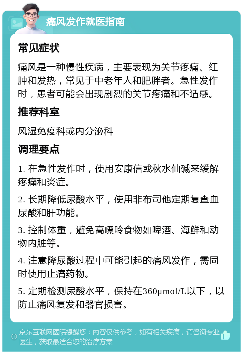 痛风发作就医指南 常见症状 痛风是一种慢性疾病，主要表现为关节疼痛、红肿和发热，常见于中老年人和肥胖者。急性发作时，患者可能会出现剧烈的关节疼痛和不适感。 推荐科室 风湿免疫科或内分泌科 调理要点 1. 在急性发作时，使用安康信或秋水仙碱来缓解疼痛和炎症。 2. 长期降低尿酸水平，使用非布司他定期复查血尿酸和肝功能。 3. 控制体重，避免高嘌呤食物如啤酒、海鲜和动物内脏等。 4. 注意降尿酸过程中可能引起的痛风发作，需同时使用止痛药物。 5. 定期检测尿酸水平，保持在360μmol/L以下，以防止痛风复发和器官损害。