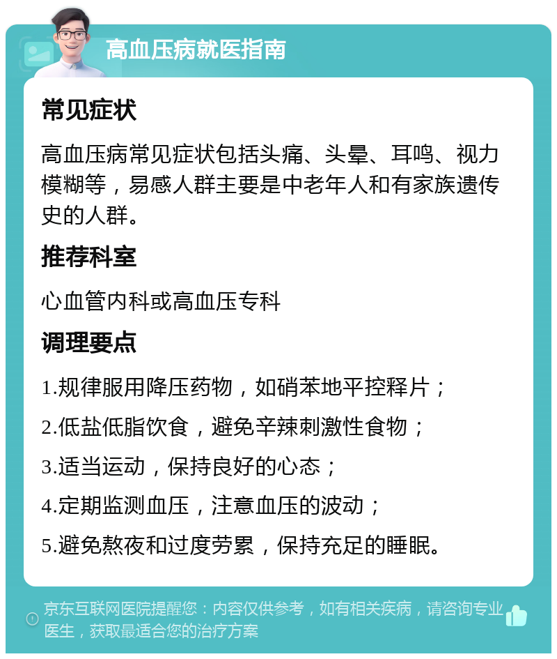 高血压病就医指南 常见症状 高血压病常见症状包括头痛、头晕、耳鸣、视力模糊等，易感人群主要是中老年人和有家族遗传史的人群。 推荐科室 心血管内科或高血压专科 调理要点 1.规律服用降压药物，如硝苯地平控释片； 2.低盐低脂饮食，避免辛辣刺激性食物； 3.适当运动，保持良好的心态； 4.定期监测血压，注意血压的波动； 5.避免熬夜和过度劳累，保持充足的睡眠。